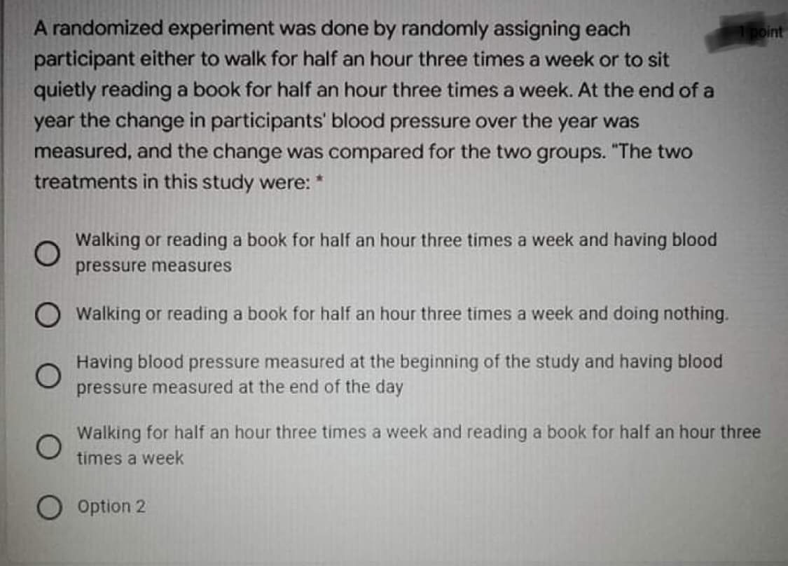 A randomized experiment was done by randomly assigning each
participant either to walk for half an hour three times a week or to sit
quietly reading a book for half an hour three times a week. At the end of a
year the change in participants' blood pressure over the year was
measured, and the change was compared for the two groups. "The two
treatments in this study were: *
1point
Walking or reading a book for half an hour three times a week and having blood
pressure measures
O walking or reading a book for half an hour three times a week and doing nothing.
Having blood pressure measured at the beginning of the study and having blood
pressure measured at the end of the day
Walking for half an hour three times a week and reading a book for half an hour three
times a week
Option 2
