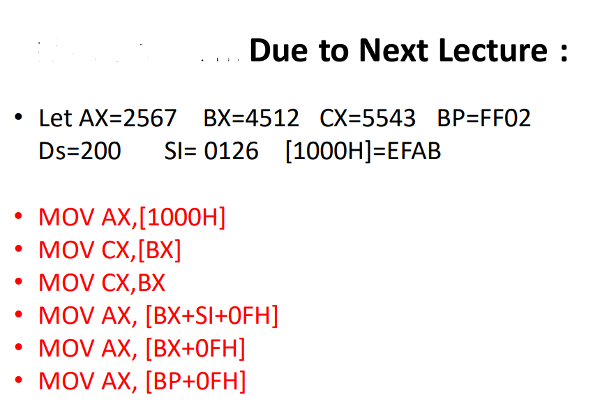 Due to Next Lecture :
• Let AX=2567 BX=4512 CX=5543 BP=FF02
SI= 0126 [1000H]=EFAB
Ds=200
MOV AX,[1000H]
• MOV CX,[BX]
• MOV CX,BX
• MOV AX, [BX+Sl+OFH]
• MOV AX, [BX+OFH]
• MOV AX, [BP+0FH]
