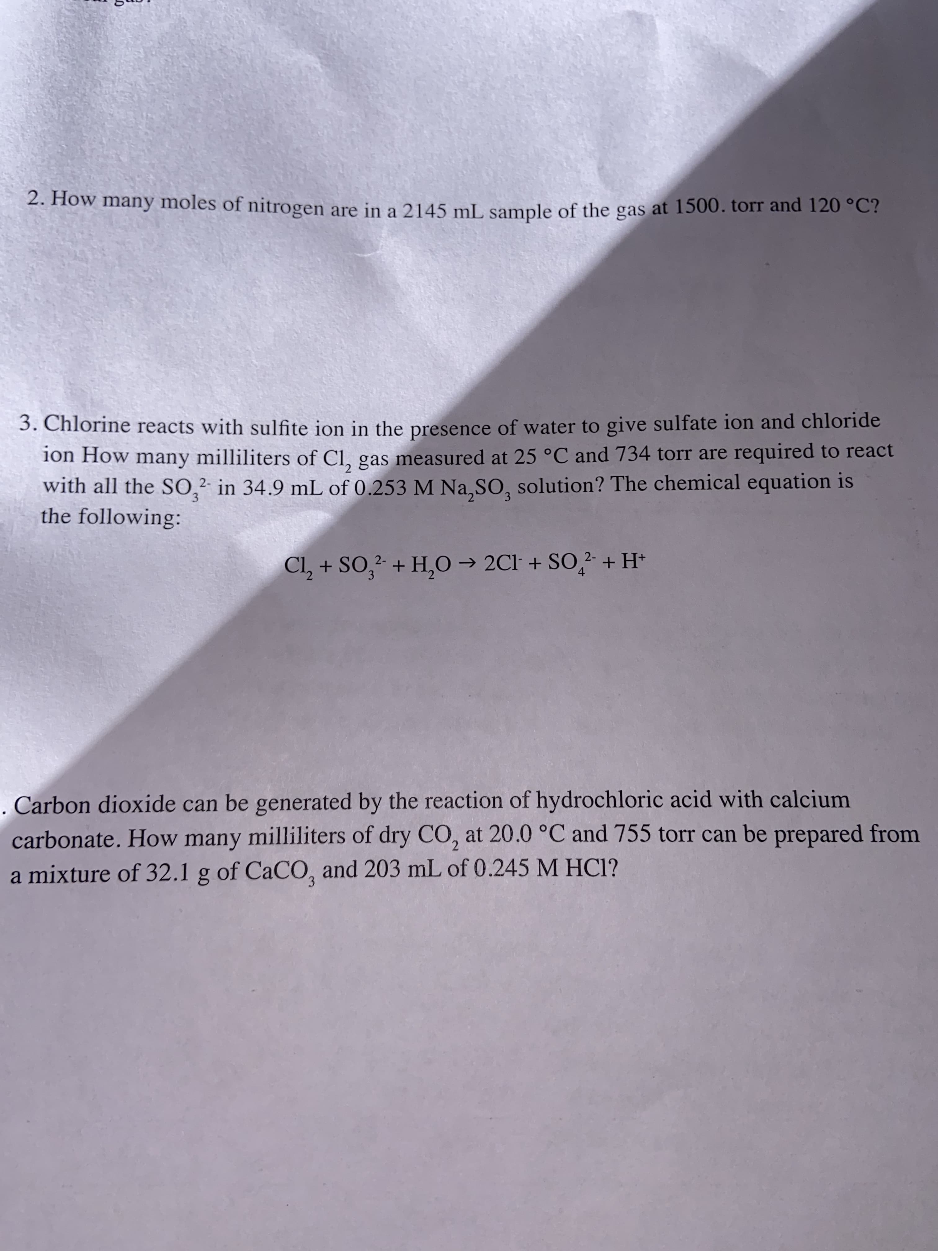 2. How many moles of nitrogen are in a 2145 mL sample of the gas at 1500. torr and 120 °C?
3. Chlorine reacts with sulfite ion in the presence of water to give sulfate ion and chloride
ion How many milliliters of CI, gas measured at 25 °C and 734 torr are required to react
with all the S0,2 in 34.9 mL of 0.253 M Na, SO, solution? The chemical equation is
the following:
Cl2+ SO2+ H,O 2Cl +SO2+H*
4
3
Carbon dioxide can be generated by the reaction of hydrochloric acid with calcium
carbonate. How many milliliters of dry CO, at 20.0 °C and 755 torr can be prepared from
a mixture of 32.1 g of CaCO, and 203 mL of 0.245 M HCI?
