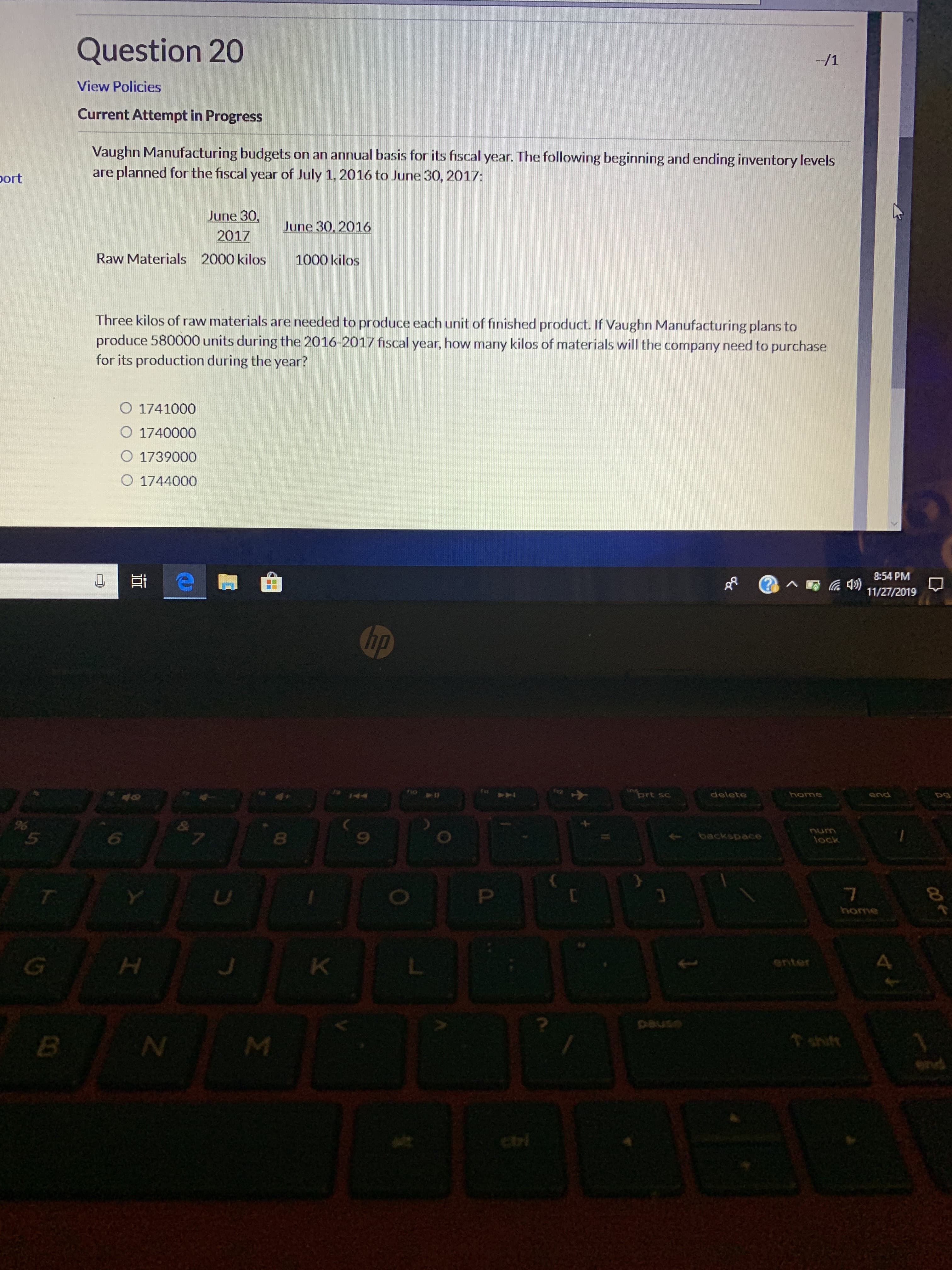 Question 20
/1
View Policies
Current Attempt in Progress
Vaughn Manufacturing budgets on an annual basis for its fiscal year. The following beginning and ending inventory levels
are planned for the fiscal year of July 1, 2016 to June 30, 2017:
port
June 30,
2017
June 30, 2016
Raw Materials
2000 kilos
1000 kilos
Three kilos of raw materials are needed to produce each unit of finished product. If Vaughn Manufacturing plans to
produce 580000 units during the 2016-2017 fiscal year, how many kilos of materials will the company need to purchase
for its production during the year?
O 1741000
O 1740000
O 1739000
O 1744000
8:54 PM
11/27/2019
hp
ort sc
delete
end
pg
NA
44
&
5
6
backspace
Onu
fock
P
home
K
enter
esned
shit
ci
I
O
