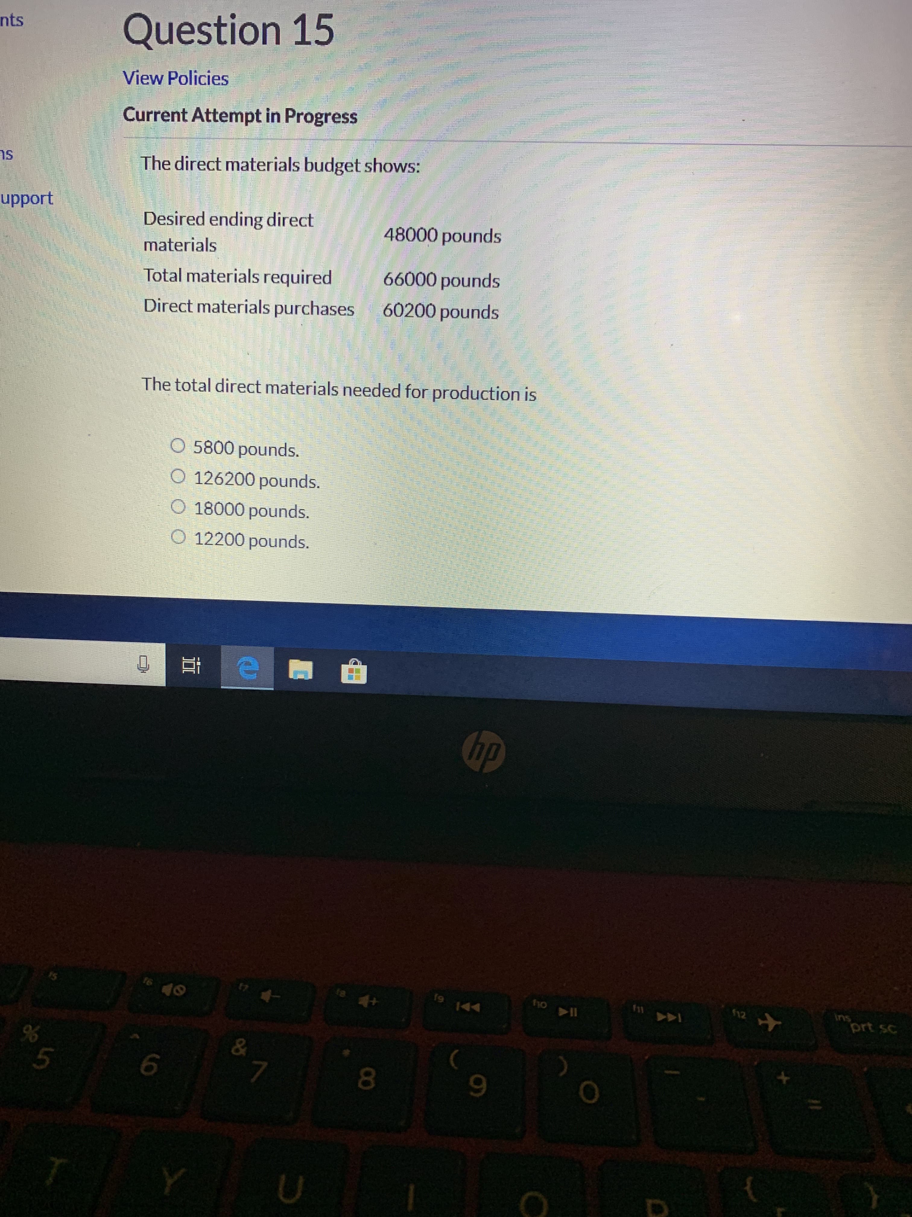Question 15
nts
View Policies
Current Attempt in Progress
The direct materials budget shows:
upport
Desired ending direct
48000 pounds
materials
66000 pounds
Total materials required
60200 pounds
Direct materials purchases
The total direct materials needed for production is
5800 pounds.
O 126200 pounds.
O 18000 pounds.
O 12200 pounds.
hp
tsd
Ins
prt sc
19
fil
44
&
5
7
Y
D
