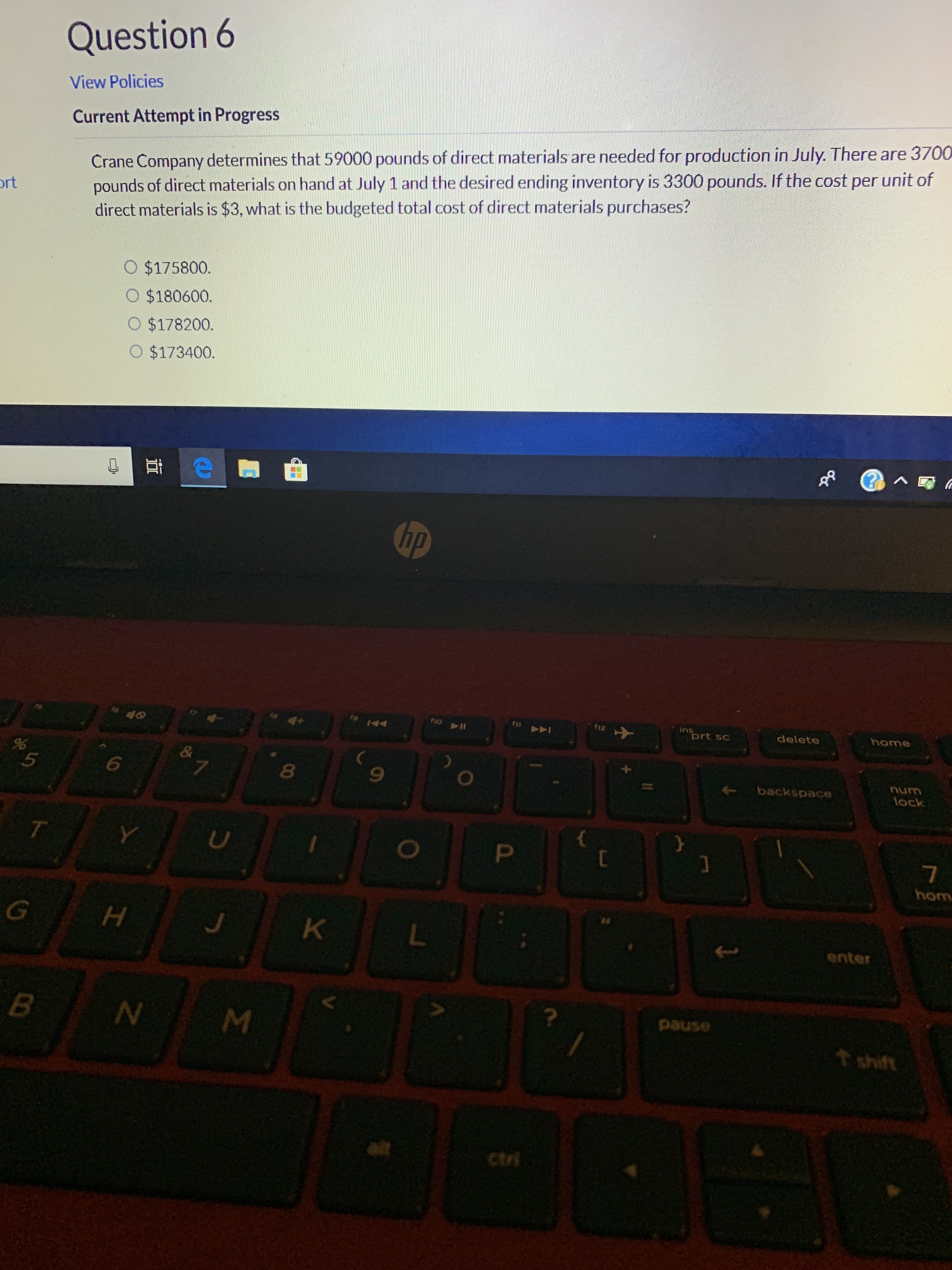 Question 6
View Policies
Current Attempt in Progress
Crane Company determines that 59000 pounds of direct materials are needed for production in July. There are 3700
pounds of direct materials on hand at July 1 and the desired ending inventory is 3300 pounds. If the cost per unit of
direct materials is $3, what is the budgeted total cost of direct materials purchases?
ort
$175800
O $180600.
O $178200.
O $173400.
ea
Chp
ins
prt sc
fho
12
home
delete
%
5
&
7
backspace
lock
T
P
hom
G
H
K
enter
B
pause
t shift
ctri
NM
N
