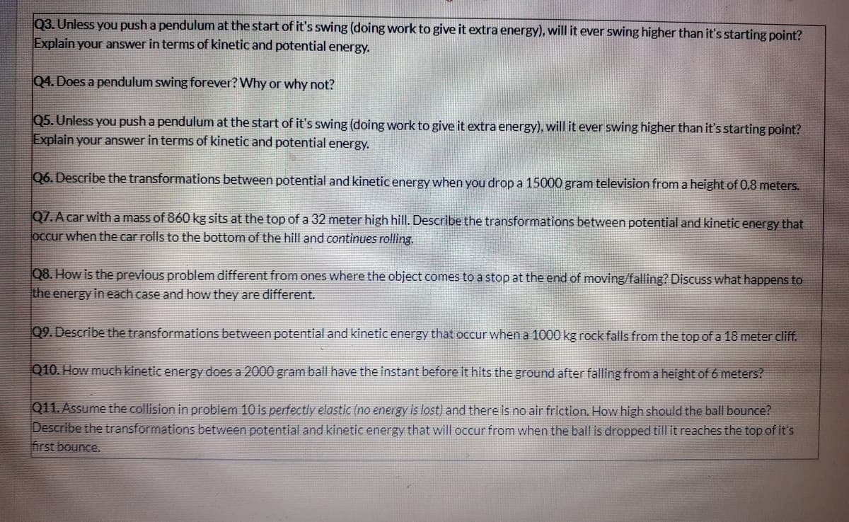 Q3. Unless you push a pendulum at the start of it's swing (doing work to give it extra energy), will it ever swing higher than it's starting point?
Explain your answer in terms of kinetic and potential energy.
Q4. Does a pendulum swing forever? Why or why not?
Q5. Unless you push a pendulum at the start of it's swing (doing work to give it extra energy), will it ever swing higher than it's starting point?
Explain your answer in terms of kinetic and potential energy.
Q6. Describe the transformations between potential and kinetic energy when you drop a 15000 gram television from a height of 0.8 meters.
Q7. A car with a mass of 860 kg sits at the top of a 32 meter high hill. Describe the transformations between potential and kinetic energy that
occur when the car rolls to the bottom of the hill and continues rolling.
Q8. How is the previous problem different from ones where the object comes to a stop at the end of moving/falling? Discuss what happens to
the energy in each case and how they are different.
09. Describe the transformations between potential and kinetic energy that occur when a 1000 kg rock falls from the top of a 18 meter cliff.
Q10. How much kinetic energy does a 2000 gram ball have the instant before it hits the ground after falling from a height of 6 meters?
Q11. Assume the collision in problem 10 is perfectly elastic (no energy is lost) and there is no air friction. How high should the ball bounce?
Describe the transformations between potential and kinetic energy that will occur from when the ball is dropped till it reaches the top of it's
first bounce.