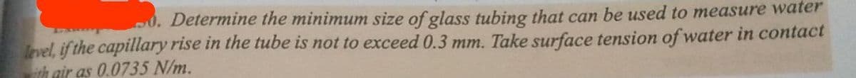 0. Determine the minimum size of glass tubing that can be used to measure water
level, if the capillary rise in the tube is not to exceed 0.3 mm. Take surface tension of water in contact
th gir as 0.0735 N/m.
