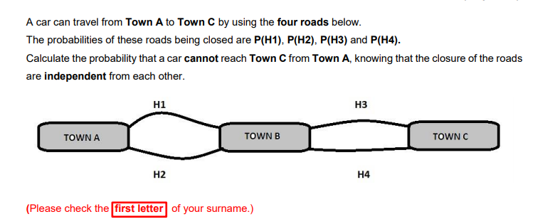 A car can travel from Town A to Town C by using the four roads below.
The probabilities of these roads being closed are P(H1), P(H2), P(H3) and P(H4).
Calculate the probability that a car cannot reach Town C from Town A, knowing that the closure of the roads
are independent from each other.
H1
H3
TOWN A
TOWN B
TOWN C
H2
H4
(Please check the first letter of your surname.)
