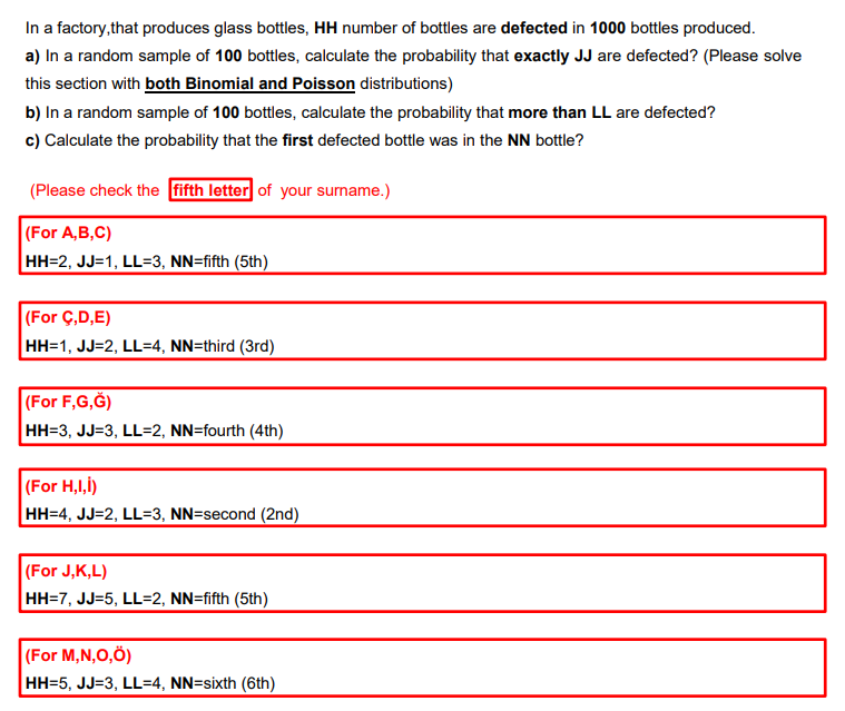 In a factory,that produces glass bottles, HH number of bottles are defected in 1000 bottles produced.
a) In a random sample of 100 bottles, calculate the probability that exactly JJ are defected? (Please solve
this section with both Binomial and Poisson distributions)
b) In a random sample of 100 bottles, calculate the probability that more than LL are defected?
c) Calculate the probability that the first defected bottle was in the NN bottle?
(Please check the fifth letter of your surname.)
|(For A,B,C)
HH=2, JJ=1, LL=3, NN=fifth (5th)
|(For Ç,D,E)
HH=1, JJ=2, LL=4, NN=third (3rd)
|(For F,G,Ğ)
HH=3, JJ=3, LL=2, NN=fourth (4th)
|(For H,I,i)
HH=4, JJ=2, LL=3, NN=second (2nd)
(For J,K,L)
HH=7, JJ=5, LL=2, NN=fifth (5th)
|(For M,N,O,Ö)
HH=5, JJ=3, LL=4, NN=sixth (6th)
