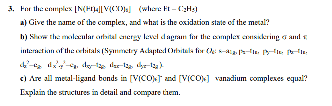 3. For the complex [N(Et)4][V(CO)6] (where Et = C2H5)
a) Give the name of the complex, and what is the oxidation state of the metal?
b) Show the molecular orbital energy level diagram for the complex considering o and n
interaction of the orbitals (Symmetry Adapted Orbitals for On: s=a1g, Px=tiu, Py=tlu, Pz=tlu,
dz?=eg, d=eg, dxy=t2g, dx=t2g, dyz-t2g ).
c) Are all metal-ligand bonds in [V(CO)6] and [V(CO)6] vanadium complexes equal?
Explain the structures in detail and compare them.
