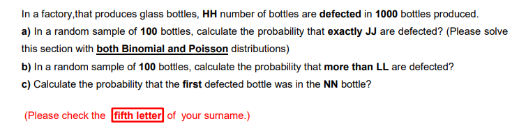 In a factory,that produces glass bottles, HH number of bottles are defected in 1000 bottles produced.
a) In a random sample of 100 bottles, calculate the probaility that exactly JJ are defected? (Please solve
this section with both Binomial and Poisson distributions)
b) In a random sample of 100 bottles, calculate the probability that more than LL are defected?
c) Calculate the probability that the first defected bottle was in the NN bottle?
(Please check the fifth letter of your surname.)
