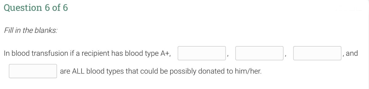 Question 6 of 6
Fill in the blanks:
In blood transfusion if a recipient has blood type A+,
and
are ALL blood types that could be possibly donated to him/her.
