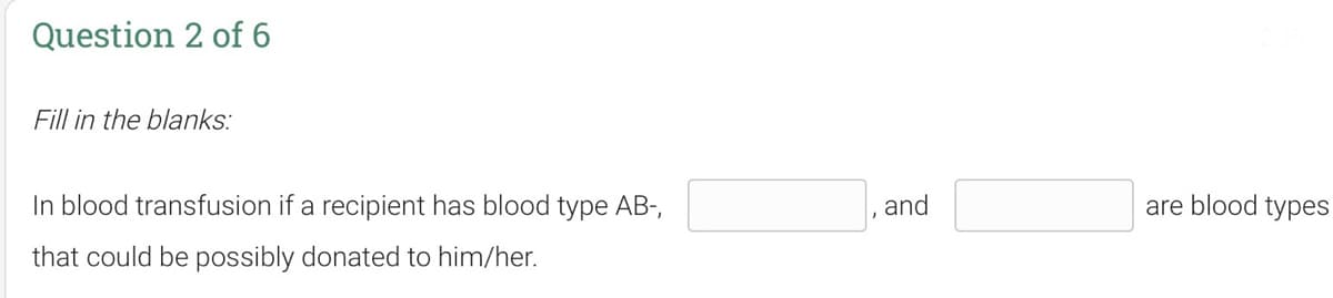 Question 2 of 6
Fill in the blanks:
In blood transfusion if a recipient has blood type AB-,
and
are blood types
that could be possibly donated to him/her.
