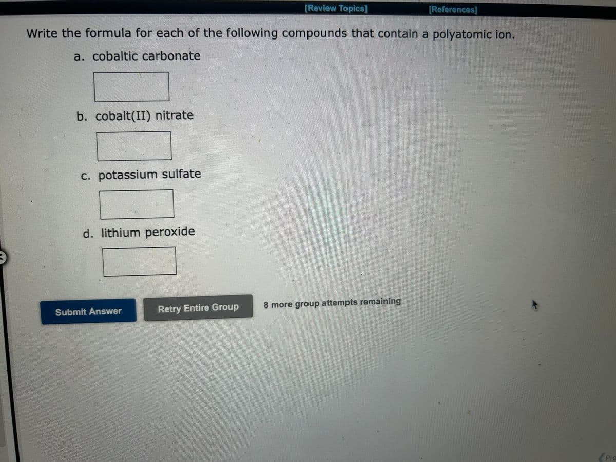 [Review Topics]
Write the formula for each of the following compounds that contain a polyatomic ion.
a. cobaltic carbonate
b. cobalt(II) nitrate
c. potassium sulfate
d. lithium peroxide
Submit Answer
Retry Entire Group
8 more group attempts remaining
[References]
Pre