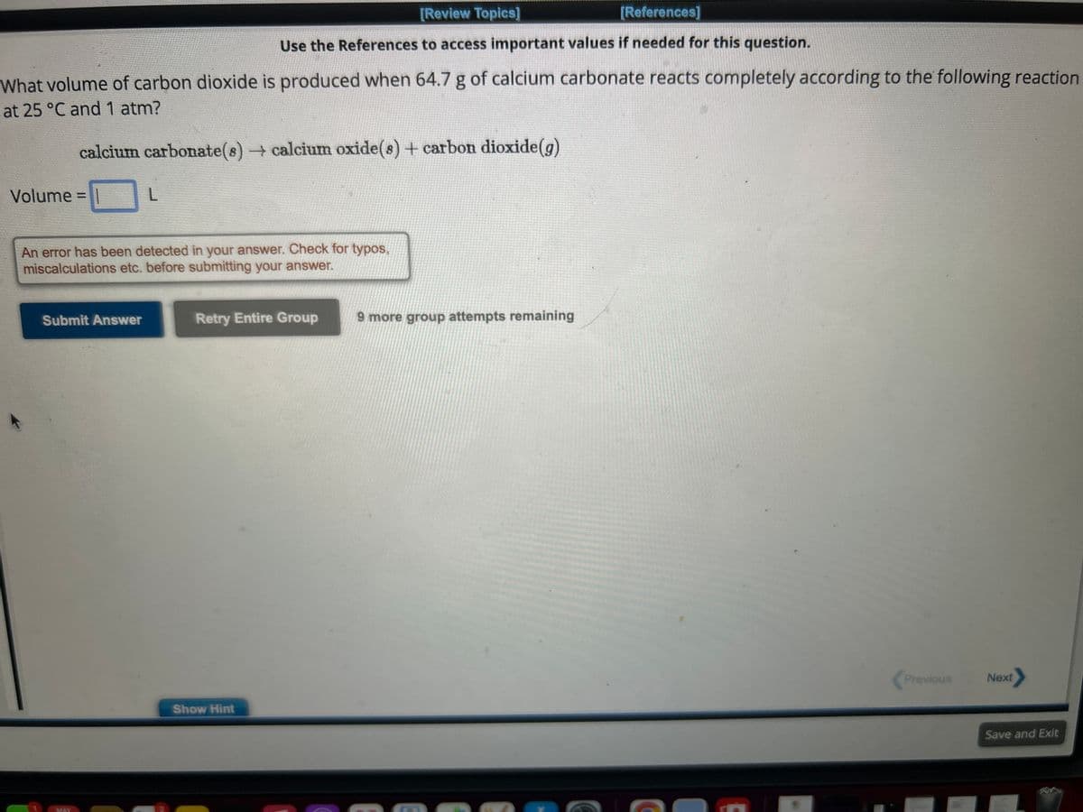 What volume of carbon dioxide is produced when 64.7 g of calcium carbonate reacts completely according to the following reaction
at 25 °C and 1 atm?
calcium carbonate(s) → calcium oxide(s) + carbon dioxide(g)
Volume =
Submit Answer
L
An error has been detected in your answer. Check for typos,
miscalculations etc. before submitting your answer.
MAY
[Review Topics]
[References]
Use the References to access important values if needed for this question.
Retry Entire Group
Show Hint
9 more group attempts remaining
Previous
Next
Save and Exit