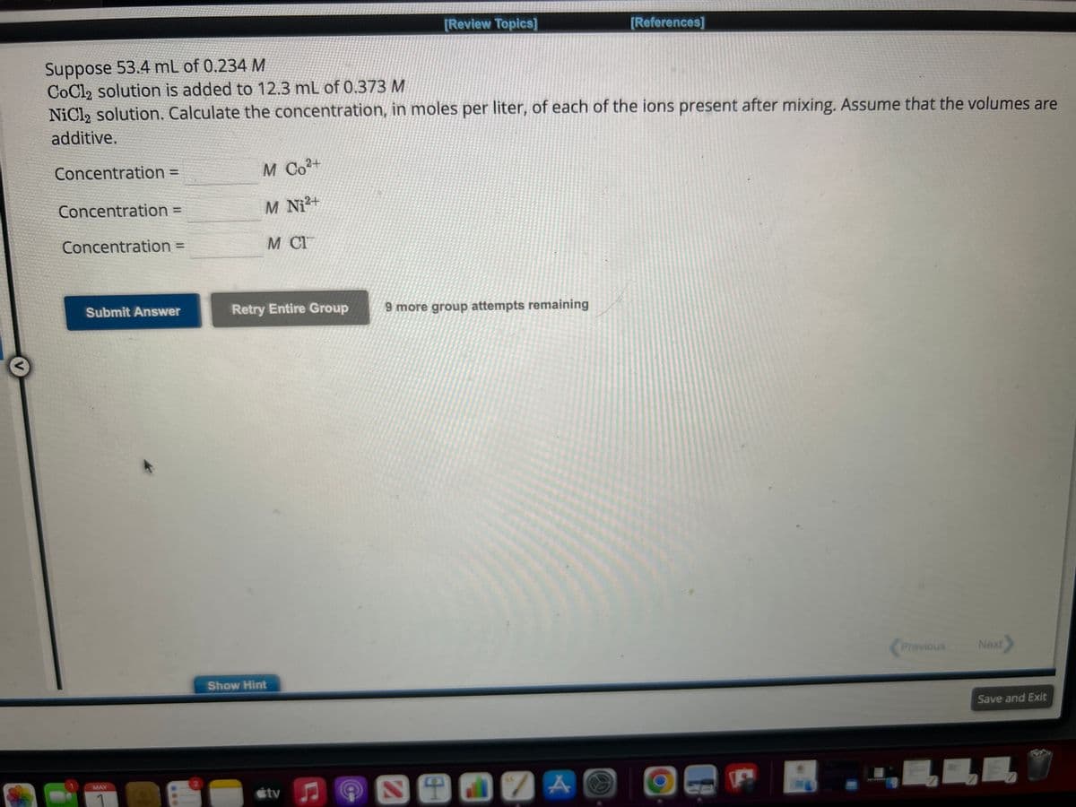 Concentration =
Suppose 53.4 mL of 0.234 M
CoCl2 solution is added to 12.3 mL of 0.373 M
NiCl₂ solution. Calculate the concentration, in moles per liter, of each of the ions present after mixing. Assume that the volumes are
additive.
Concentration =
Concentration =
Submit Answer
MAY
He
M Co²+
M Ni2+
M C17
Retry Entire Group
Show Hint
tv
[Review Topics]
C
C
9 more group attempts remaining
ST
[References]
7 A
Previous
↓
Next
Save and Exit
E