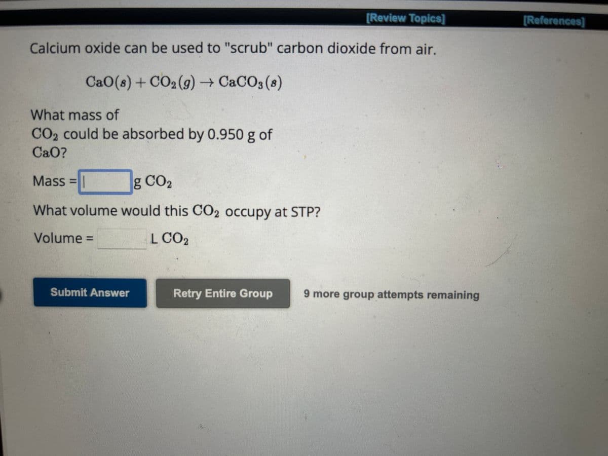 [Review Topics]
Calcium oxide can be used to "scrub" carbon dioxide from air.
CaO(s)+CO,(g) → CaCO3(8)
What mass of
CO2 could be absorbed by 0.950 g of
CaO?
Mass= I
g CO2
What volume would this CO2 occupy at STP?
Volume=
L CO2
Submit Answer
Retry Entire Group
9 more group attempts remaining
[References]