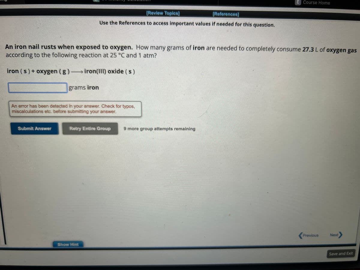 An iron nail rusts when exposed to oxygen. How many grams of iron are needed to completely consume 27.3 L of oxygen gas
according to the following reaction at 25 °C and 1 atm?
iron (s) + oxygen (g) →→→→iron(III) oxide ( s )
grams iron
Submit Answer
[Review Topics]
[References]
Use the References to access important values if needed for this question.
An error has been detected in your answer. Check for typos,
miscalculations etc. before submitting your answer.
Retry Entire Group
Show Hint
E Course Home
9 more group attempts remaining
Previous
Next
Save and Exit