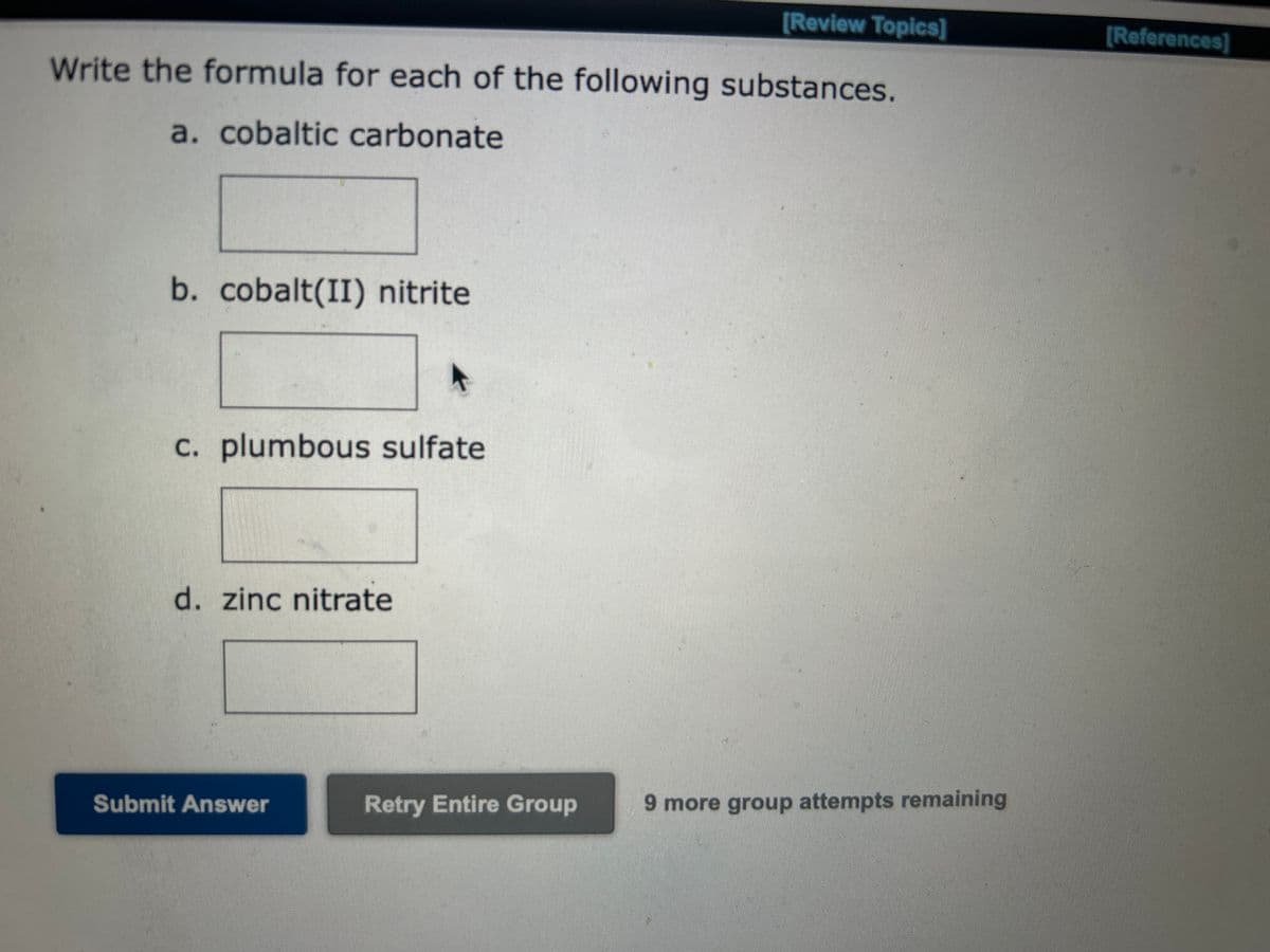 [Review Topics]
Write the formula for each of the following substances.
a. cobaltic carbonate
b. cobalt(II) nitrite
c. plumbous sulfate
d. zinc nitrate
Submit Answer
Retry Entire Group
9 more group attempts remaining
[References]