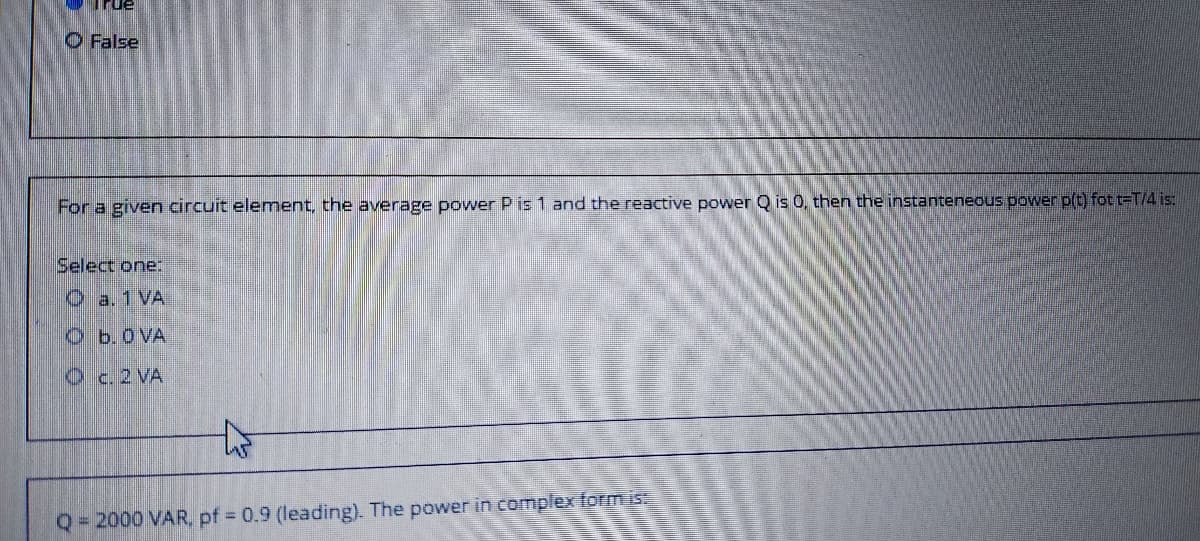 O False
For a given circuit element, the average power P is 1 and the reactive power Q is 0, then the instanteneous power p(t) fot t=T/4 is:
Select one:
O a. 1 VA
Ob.0 VA
Oc.2 VA
47
Q = 2000 VAR, pf 0.9 (leading). The power in complexform is
