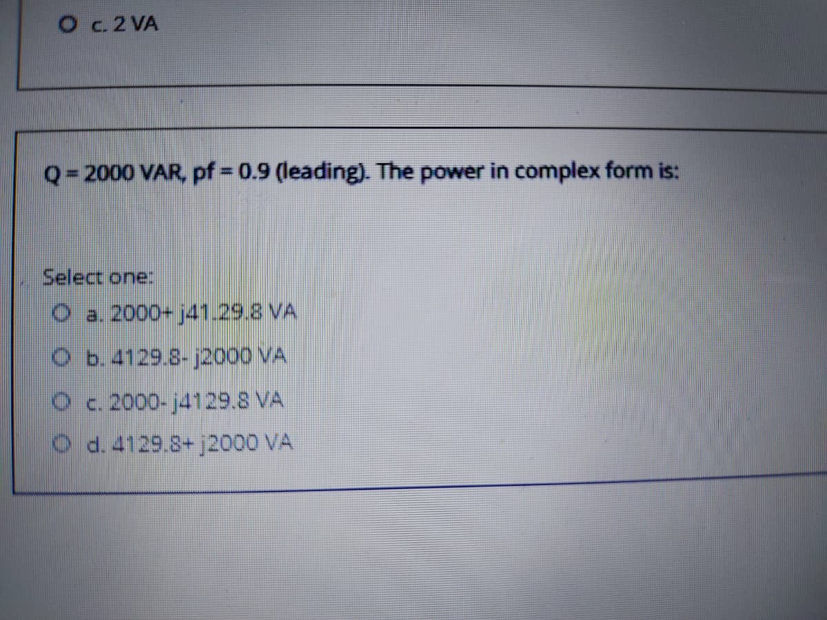 O c.2 VA
Q= 2000 VAR, pf = 0.9 (leading). The power in complex form is:
%3D
Select one:
O a. 2000+ j41.29.8 VA
O b.4129.8- j2000 VA
Oc. 2000- j4129.8 VA
O d. 4129.8+ j2000 VA
