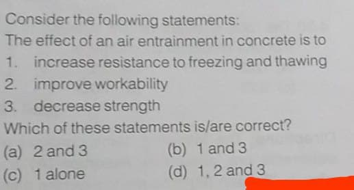 Consider the following statements:
The effect of an air entrainment in concrete is to
1. increase resistance to freezing and thawing
2. improve workability
3. decrease strength
Which of these statements is/are correct?
(a) 2 and 3
(b) 1 and 3
(c) 1 alone
(d) 1, 2 and 3
