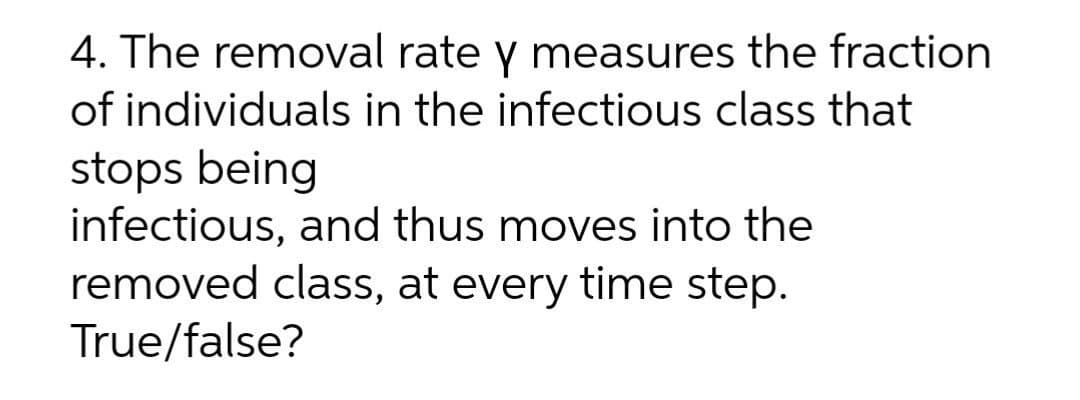 4. The removal rate y measures the fraction
of individuals in the infectious class that
stops being
infectious, and thus moves into the
removed class, at every time step.
True/false?
