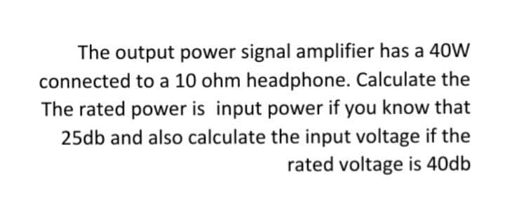 The output power signal amplifier has a 40W
connected to a 10 ohm headphone. Calculate the
The rated power is input power if you know that
25db and also calculate the input voltage if the
rated voltage is 40db
