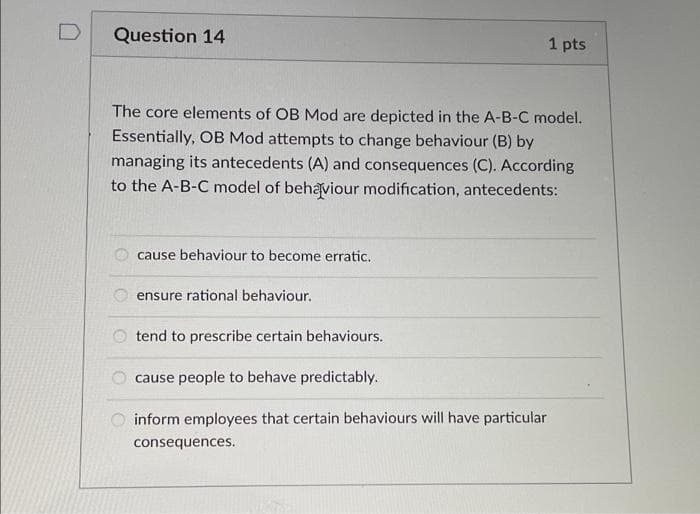 Question 14
1 pts
The core elements of OB Mod are depicted in the A-B-C model.
Essentially, OB Mod attempts to change behaviour (B) by
managing its antecedents (A) and consequences (C). According
to the A-B-C model of behaviour modification, antecedents:
cause behaviour to become erratic.
ensure rational behaviour.
O tend to prescribe certain behaviours.
cause people to behave predictably.
inform employees that certain behaviours will have particular
consequences.
