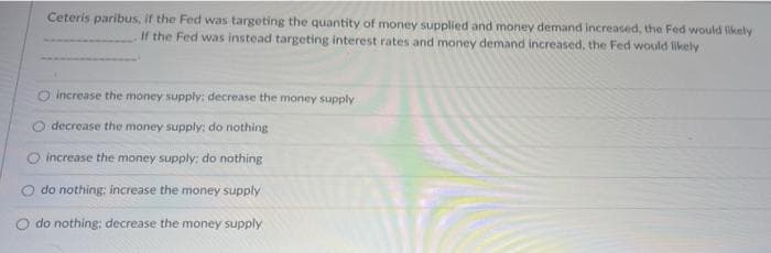 Ceteris paribus, if the Fed was targeting the quantity of money supplied and money demand increased, the Fed would likely
If the Fed was instead targeting interest rates and money demand increased, the Fed would likely
O increase the money supply: decrease the money supply
decrease the money supply: do nothing
O increase the money supply: do nothing
do nothing: increase the money supply
do nothing: decrease the money supply
