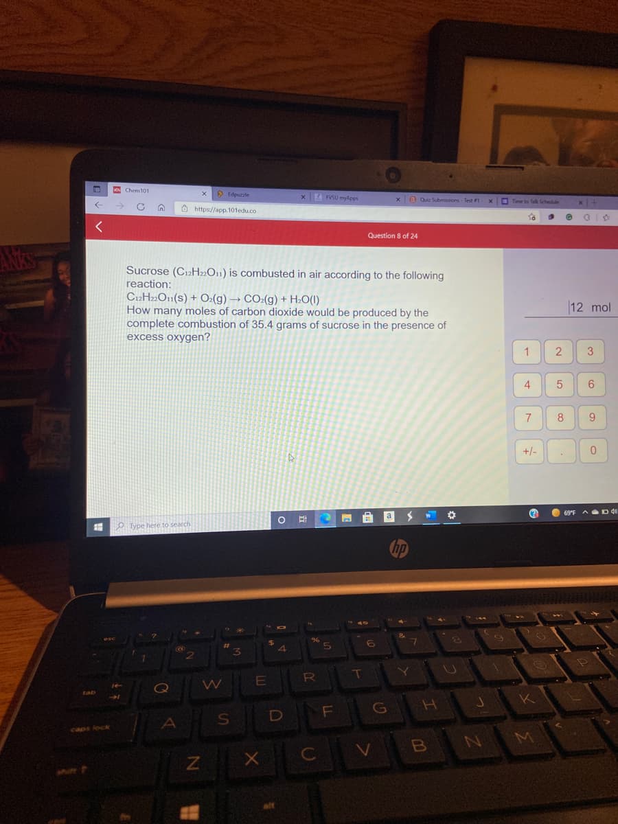 K Chem101
> Edpuzzle
xE FVSU myApps
x0 Quiz Submissions - Test 1
x Time to f Schedule
A https://app. 101edu.co
Question 8 of 24
ANkS
Sucrose (C12H»O11) is combusted in air according to the following
reaction:
C12H2»O11(s) + O:(g) → CO2(g) + H2O(I)
How many moles of carbon dioxide would be produced by the
complete combustion of 35.4 grams of sucrose in the presence of
excess oxygen?
12 mol
1
2
3
4
6
7
8
+/-
O 69°F A D d
a
O Type here to search
hp
(0
Y
RO
Q
W
G
alt
