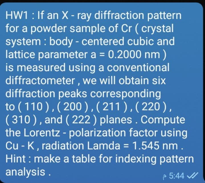 HW1 : If an X - ray diffraction pattern
for a powder sample of Cr ( crystal
system : body - centered cubic and
lattice parameter a = 0.2000 nm)
is measured using a conventional
diffractometer , we will obtain six
diffraction peaks corresponding
to (110),( 200),(211),(220),
( 310), and ( 222) planes . Compute
the Lorentz - polarization factor using
Cu - K, radiation Lamda = 1.545 nm .
Hint : make a table for indexing pattern
analysis .
e 5:44 /
