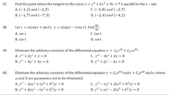 Find the point where the tangent to the curve y x +6x +9x + 7 is parallel to the x-axis.
37.
A. (-1,2) and (-2,5)
C.(-3,8) and (-2,7)
B. (-1,7) and (-7,3)
D. (-2,4) and (-4, 2)
Let x = a(cost + sin t), y a(sint- tcos t). Find
C. tant
dy
38.
A. sect
B. cos t
D. cott
Eliminate the arbitrary constants of the differential equation y = Ce+ Czxe.
A. y" + 2y' + y = 0
B. y" – 4y' + 4y = 0
39.
C. y" - 4y' + 2y =0
D. y" +2y' - 4y = 0
Eliminate the arbitrary constants of the differential equation y = Ge" cosbx + Cze sin bx where
a and b are parameters not to be eliminated.
A. y" - 2ay' + (a? + b?)y = 0
B. y" + 2ay'- (a + b')y 0
40.
C. y" - ay' + 2(a + b?)y = 0
D. y" + ay' - 2(a +b*)y 0
