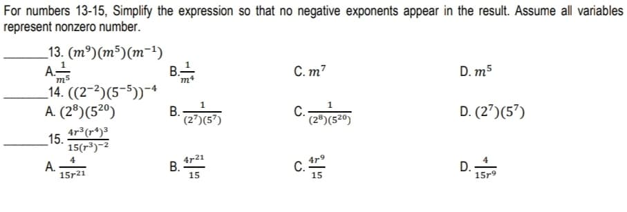 For numbers 13-15, Simplify the expression so that no negative exponents appear in the result. Assume all variables
represent nonzero number.
_13. (m³)(m³)(m-1)
B.-
m4
C. m7
"m5
_14. ((2-2)(5-5))-4
A. (2®)(5²º)
D. m5
B.-
* (2’)(5³)
D. (2')(5')
4r³(r*)³
(2®)(5²°)
15.
15(r³)-2
А.
15r21
4r21
B.
15
4r9
C.-
15
D.
15r9
