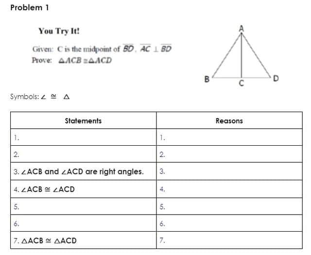 Problem 1
You Try It!
Given: Cis the midpoint of 5D, AC 1 BD
Prove: AACB AACD
B
C
Symbols: 2 e A
Statements
Reasons
1.
1.
2.
2.
3. LACB and ZACD are right angles.
3.
4. ZACB E LACD
5.
5.
6.
6.
7. AACB E AACD
7.
