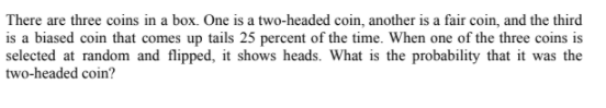 There are three coins in a box. One is a two-headed coin, another is a fair coin, and the third
is a biased coin that comes up tails 25 percent of the time. When one of the three coins is
selected at random and flipped, it shows heads. What is the probability that it was the
two-headed coin?
