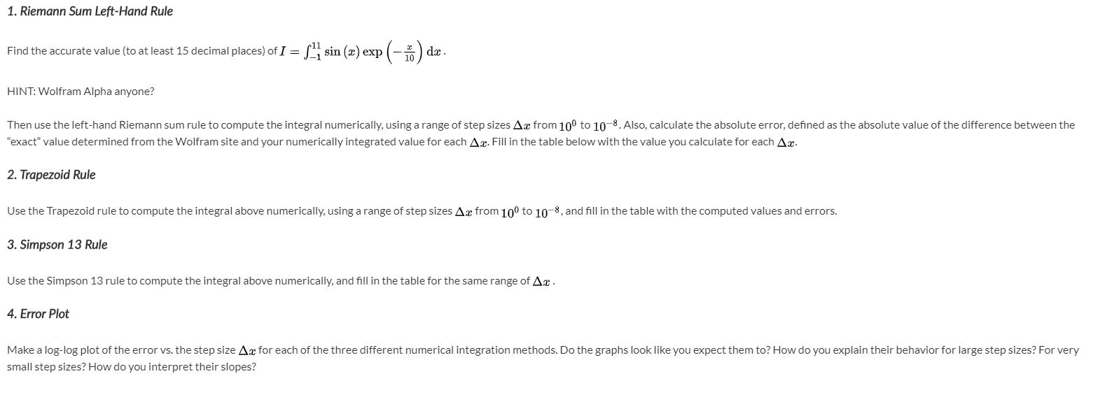 1. Riemann Sum Left-Hand Rule
Find the accurate value (to at least 15 decimal places) of I = L sin (x) exp (-) dæ.
%3D
HINT: Wolfram Alpha anyone?
Then use the left-hand Riemann sum rule to compute the integral numerically, using a range of step sizes Ax from 10° to 10-8. Also, calculate the absolute error, defined as the absolute value of the difference between the
"exact" value determined from the Wolfram site and your numerically integrated value for each Ax. Fill in the table below with the value you calculate for each Ax.
