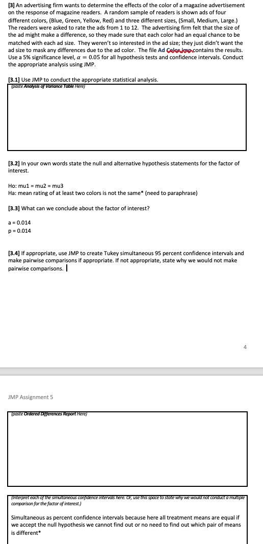 [3] An advertising firm wants to determine the effects of the color of a magazine advertisement
on the response of magazine readers. A random sample of readers is shown ads of four
different colors, (Blue, Green, Yellow, Red) and three different sizes, (Small, Medium, Large.)
The readers were asked to rate the ads from 1 to 12. The advertising firm felt that the size of
the ad might make a difference, so they made sure that each color had an equal chance to be
matched with each ad size. They weren't so interested in the ad size; they just didn't want the
ad size to mask any differences due to the ad color. The file Ad Calonjonpcontains the results.
Use a 5% significance level, a = 0.05 for all hypothesis tests and confidence intervals. Conduct
the appropriate analysis using JMP.
[3.1] Use JMP to conduct the appropriate statistical analysis.
(poste Analysis of Variance Table Here)
[3.2] In your own words state the null and alternative hypothesis statements for the factor of
interest.
Ho: mu1 = mu2 = mu3
Ha: mean rating of at least two colors is not the same* (need to paraphrase)
[3.3] What can we conclude about the factor of interest?
a = 0.014
p = 0.014
[3.4] If appropriate, use JMP to create Tukey simultaneous 95 percent confidence intervals and
make pairwise comparisons if appropriate. If not appropriate, state why we would not make
pairwise comparisons.
JMP Assignment 5
(paste Ordered Dijjerences Report here)
(Interpret each of the simultaneous conjidence Intervals here. Or, use this space to state why we woud not conduct a muNtiple
comparison for the factor of interest.)
Simultaneous as percent confidence intervals because here all treatment means are equal if
we accept the null hypothesis we cannot find out or no need to find out which pair of means
is different*
