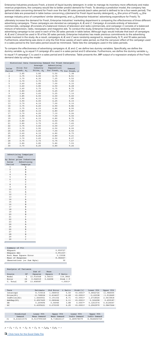 rewenue
Enterprise Industries produces Fresh, a brand of liquid laundry detergent. In order to manage its inventory more effectively and make
revenue projections, the company would like to better predict demand for Fresh. To develop a prediction model, the company has
gathered data concerning demand for Fresh over the last 30 sales periods (each sales period is defined to be a four -week period). The
demand data are presented in table below conceming y(demand for Fresh lquid laundry detergent), x1 (the price of Fresh), xz (the
average industry price of competitors' similar detergents), and x (Enterprise Industries' advertising expenditure for Fresh). To
ultimately increase the demand for Fresh, Enterprise Industries' marketing department is comparing the effectiveness of three different
advertising campaigns. These campaigns are denoted as campaigns A, B, and c Campaign Aconsists entirely of television
commercials, campaign B consists of a balanced mixture of television and radio commercials, and campaign C consists of a balanced
mixture of television, radio, newspaper, and magazine ads. To conduct the study, Enterprise Industries has randomly selected one
advertising campaign to be used in each of the 30 sales periads in table below. Although logic would indicate that each of campaigns
A, B, and Cshould be used in 10 of the 30 sales periods, Enterprise Industries has made previous commitments to the advertising
media involved in the study. As a result, campaigns A, B, and Cwere randomly assigned to, respectively, 9, 11, and 10 sales periods.
Furthermore, advertising was done in only the first three weeks of each sales period, so that the carryover effect of the campaign used
In a sales period to the next sales period would be minimized. Table lists the campaigns used in the sales periods.
To compare the effectiveness of advertising campaigns A B, and C, we define two dummy variables. Specifically, we define the
dummy variable D, to equal 1 if campaign Bis used in a sales period and O otherwise. Furthermore, we define the dummy variable De
to equal 1if campaign Cis used in a sales period and O otherwise. Table presents the JMP output of a regression analysis of the Fresh
demand data by using the model
Iliatorical Data Concerning Demand for Freah Detergent
Advertining
Espenditure
for Freah, x for Freh, y
Average
Industry
Priee, *2
Price for
Sales
Denand
Treah, x
Period
1
3.85
3.80
5.50
7.38
6. 75
3.75
4.00
6.75
a.51
3.70
4.30
7.25
9.52
3.70
3.70
5.50
7.50
3.60
1.85
7.00
2.33
3.60
3.80
6.50
a.28
3.60
3.80
3.75
6.75
a.75
3.85
5.25
7.87
3.80
1.65
5.25
7.10
10
3.85
4.00
6.00
a.00
1
1.90
4.10
6.50
7.89
12
1.90
4.00
6.25
1.15
1.70
13
3.70
4.10
7.00
9.10
14
3.75
4.20
6.90
a.86
15
1.75
4.10
6.80
a.90
16
3.80
4.10
6.80
1.07
a.87
1.70
17
3.70
4.20
7.10
9.26
3. 80
3. 70
4 30
18
3.80
4.30
7.00
2.00
19
3.70
4.10
6.80
a.75
1. 95
20
3.80
3.75
6.50
7.95
21
3.80
3.75
6.25
1.65
7.65
22
3.75
3.65
6.00
7.27
23
3.70
3.90
6.50
a.00
24
3.55
3.65
7.00
a.50
25
3.60
4.10
6.80
a.75
26
3.65
4.25
6.80
9.21
27
3.70
3.65
6.50
a.27
28
3.75
3.75
5.75
7.67
29
3.80
3.85
5.80
7.93
30
3.70
4.25
6.80
9.26
Advertining Carpaigna
Uaed
by Enter prine Industrie
Advertising
d
Sales
Period
Carpaign
11
14
30
Sumary of rit
Riquare
RSquare Adj
Rpot Hean Square Error
0.959727
0.951337
0.15028
Maan of Remponae
Obeervatione (or Sun Wgta)
30
Analyaia ot Variance
Sun of
Hean
F Ratio
Source
Dr
Squares
Square
5 12.916568
114, 362
Prob> 7
K.0001
Model
2.58331
Error
C. Total
24
0.542019
0.02258
29 13.4585BT
Tatimate Std Error t Ratio Probt| Lower 35 Upper 95
3.50 <D.0001
4.68 <D.0001
Turn
Intercept
1.715414
1.584933
5.4442724
11.114555
Price(XI)
IndPriee (X2)
AdvExp(X3
-2.76BD24
0.414437
-3.62338
-1.112669
1.6666921
0.191332
1.71
<D.001+
1.2718024
0.4927425
4.11 <D.0001.
0.326298
0.2694
a.06945
1.80
D.0007
0.1261574 0.4128347
DC
0.4395621
0.070335
4.25 <D.001
0.29439T9
0.547264
Lover 95
Predicted
Demand
Upper 95
Maan Denand
Upper 958
Indiv Denand
Lower 95
Mean Denand
Indiv Denand
11
B.616211576
8.5137990349
B.T18424117
8.289578079
1.9421450729
EClick here for the Excel Data File
