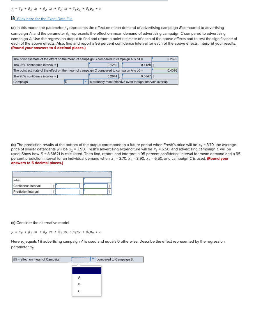 y = Bo + B1 x1 + B2 x2 + B3 3 + B4DB + B5DC + E
I Click here for the Excel Data File
(a) In this model the parameter B, represents the effect on mean demand of advertising campaign B compared to advertising
campaign A, and the parameter B, represents the effect on mean demand of advertising campaign C compared to advertising
campaign A. Use the regression output to find and report a point estimate of each of the above effects and to test the significance of
each of the above effects. Also, find and report a 95 percent confidence interval for each of the above effects. Interpret your results.
(Round your answers to 4 decimal places.)
The point estimate of the effect on the mean of campaign B compared to campaign A is b4 =
0.2695
0.1262.
The 95% confidence interval = [
The point estimate of the effect on the mean of campaign C compared to campaign A is b5 =
0.4128
0.4396
The 95% confidence interval = [
0.2944.
0.5847 ]-
Campaign
is probably most effective even though intervals overlap.
(b) The prediction results at the bottom of the output correspond to a future period when Fresh's price will be x, = 3.70, the average
price of similar detergents will be x, = 3.90, Fresh's advertising expenditure will be x = 6.50, and advertising campaign C will be
used. Show how ý = 8.61621 is calculated. Then find, report, and interpret a 95 percent confidence interval for mean demand and a 95
percent prediction interval for an individual demand when x, = 3.70, x, = 3.90, x = 6.50, and campaign Cis used. (Round your
answers to 5 decimal places.)
у-hat
Confidence interval
Prediction interval
(c) Consider the alternative model
y = Bo + B1 x + B2 x2 + B3 3 + B4DA + B5Dc + E
Here D, equals 1 if advertising campaign A is used and equals 0 otherwise. Describe the effect represented by the regression
parameter 85-
B5 = effect on mean of Campaign
compared to Campaign B.
А
B
