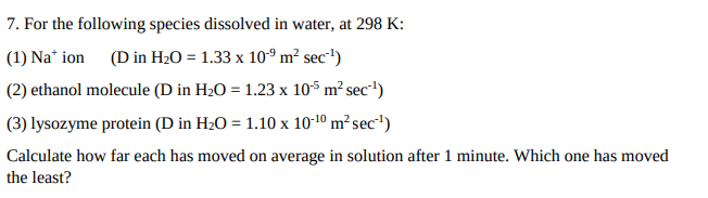 7. For the following species dissolved in water, at 298 K:
(1) Na* ion (D in H20 = 1.33 x 10° m² sec')
(2) ethanol molecule (D in H2O = 1.23 x 10$ m² sec')
(3) lysozyme protein (D in H2O = 1.10 x 10-10 m² sec*')
Calculate how far each has moved on average in solution after 1 minute. Which one has moved
the least?
