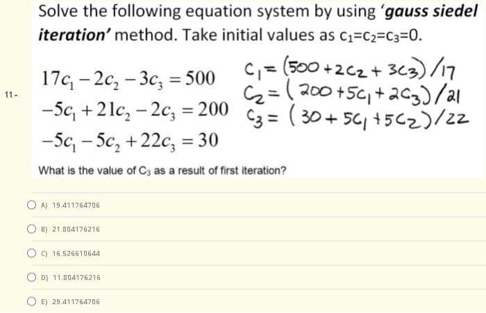 Solve the following equation system by using 'gauss siedel
iteration' method. Take initial values as C1=C2=C3=D0.
C, = (500 +2c2+ 3c3)/
=( 200 +5c, +ac3)/al
17c - 2c, - 3c, = 500
-5c, +2lc, - 2c, = 200 C3 = ( 30 + 56, +5C2)/22
-5c, - 5c, +22c, = 30
11-
%3D
|
What is the value of C3 as a result of first iteration?
A) 19.411764706
B) 21.804176216
C) 16.526610644
D) 11.804176216
E) 29.411764706
