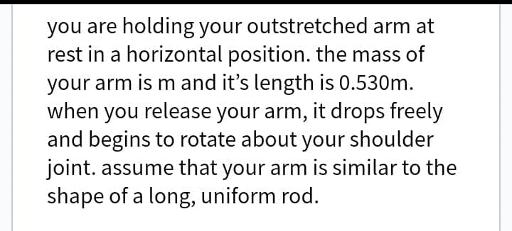 you are holding your outstretched arm at
rest in a horizontal position. the mass of
your arm is m and it's length is 0.530m.
when you release your arm, it drops freely
and begins to rotate about your shoulder
joint. assume that your arm is similar to the
shape of a long, uniform rod.
