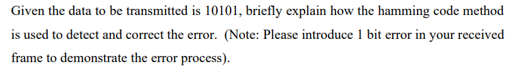 Given the data to be transmitted is 10101, briefly explain how the hamming code method
is used to detect and correct the error. (Note: Please introduce 1 bit error in your received
frame to demonstrate the error process).
