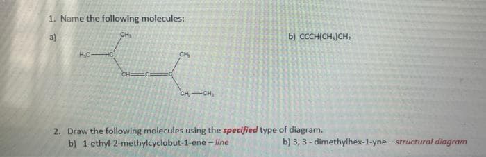 1. Name the following molecules:
a)
CH
b) CCCH(CH,)CH,
H,CHO
CH
CH
CH-CH,
2. Draw the following molecules using the specified type of diagram.
b) 1-ethyl-2-methylcyclobut-1-ene - line
b) 3, 3 - dimethylhex-1-yne - structural diagram
