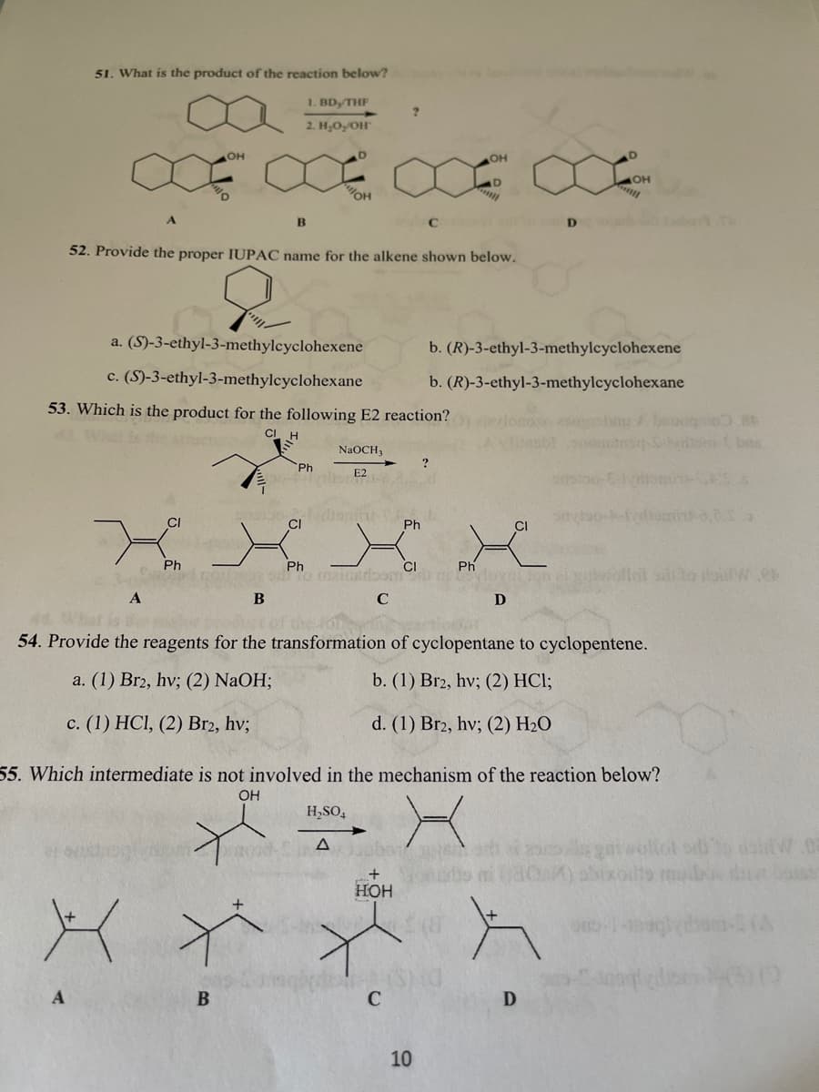 51. What is the product of the reaction below?
1. BD, THF
2. H,O,/OH"
OH
он
он
B
D
52. Provide the proper IUPAC name for the alkene shown below.
a. (S)-3-ethyl-3-methylcyclohexene
b. (R)-3-ethyl-3-methylcyclohexene
c. (S)-3-ethyl-3-methylcyclohexane
b. (R)-3-ethyl-3-methylcyclohexane
53. Which is the product for the following E2 reaction?
smbns
NaOCH,
Ph
E2
CI
CI
Ph
CI
Ph
Ph
To mainedom
Ph
vlovalton
CI
C
D
44What is
54. Provide the reagents for the transformation of cyclopentane to cyclopentene.
a. (1) Br2, hv; (2) NaOH;
b. (1) Br2, hv; (2) HCl;
c. (1) HCI, (2) Br2, hv;
d. (1) Br2, hv; (2) H2O
55. Which intermediate is not involved in the mechanism of the reaction below?
OH
H,SO,
HOH
C
10
