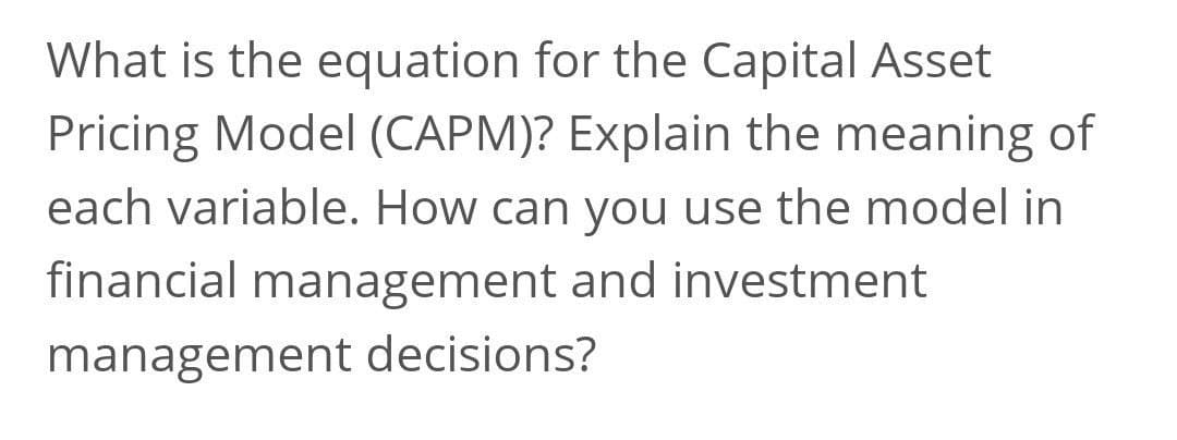 What is the equation for the Capital Asset
Pricing Model (CAPM)? Explain the meaning of
each variable. How can you use the model in
financial management and investment
management decisions?
