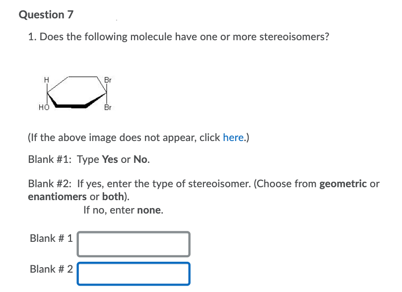 Question 7
1. Does the following molecule have one or more stereoisomers?
H
Br
но
Br
(If the above image does not appear, click here.)
Blank #1: Type Yes or No.
Blank #2: If yes, enter the type of stereoisomer. (Choose from geometric or
enantiomers or both).
If no, enter none.
Blank # 1
Blank # 2
