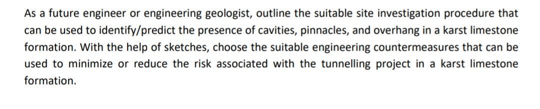 As a future engineer or engineering geologist, outline the suitable site investigation procedure that
can be used to identify/predict the presence of cavities, pinnacles, and overhang in a karst limestone
formation. With the help of sketches, choose the suitable engineering countermeasures that can be
used to minimize or reduce the risk associated with the tunnelling project in a karst limestone
formation.
