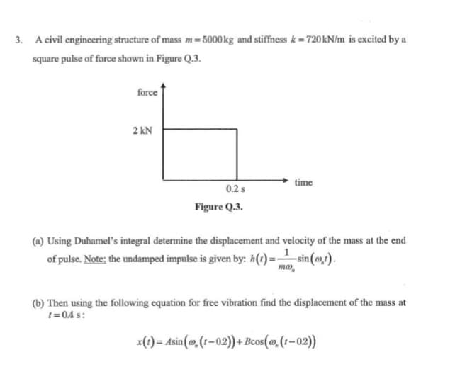 3. A civil engineering structure of mass m= 5000kg and stiffness k = 720 kN/m is excited by a
square pulse of force shown in Figure Q.3.
force
2 kN
time
0.2 s
Figure Q.3.
(a) Using Duhamel's integral determine the displacement and velocity of the mass at the end
of pulse. Note; the undamped impulse is given by: h(t)=sin (ot).
ma,
(b) Then using the following equation for free vibration find the displacement of the mass at
t= 04 s:
x(1) = Asin (», (t-02)) + Bcos(@,(1-02))
