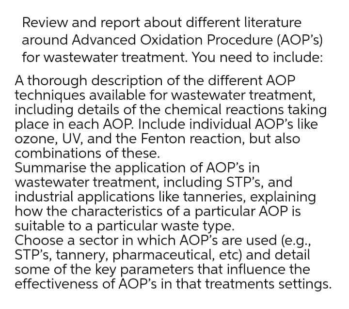 Review and report about different literature
around Advanced Oxidation Procedure (AOP's)
for wastewater treatment. You need to include:
A thorough description of the different AOP
techniques available for wastewater treatment,
including details of the chemical reactions taking
place in each AOP. Include individual AOP's like
ozone, UV, and the Fenton reaction, but also
combinations of these.
Summarise the application of AOP's in
wastewater treatment, including STP's, and
industrial applications like tanneries, explaining
how the characteristics of a particular AOP is
suitable to a particular waste type.
Choose a sector in which AOP's are used (e.g.,
STP's, tannery, pharmaceutical, etc) and detail
some of the key parameters that influence the
effectiveness of AOP's in that treatments settings.
