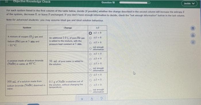 Objective Knowledge Check
Question 18
Jackie
For each nystem listed in the first column of the table below, dedde (if possible) whether the change described in the second column will increase the entropy S
of the system, decrease S, or leave S unchanged. If you don't have enough information to decide, check the "not enough information button in the Last column.
Note for advanced students: you may assume ideal gas and ideal solution behaviour.
System
Change
O 43 <0
A mixture of oxygen (O,) gas and
O AS0
An additional 2.0 L of pure He gan
is added to the misture, with the
pressure kept conetant at 5 atm.
helium (He) gas at 5 atm and
O AS>0
-11°C.
not enough
O information
O AS <0
O As0
Asolution made of sodium bromide
(NaBr) in water, at 48°C.
50. ml. of pure water is added to
the solution
not enough
O information
O 4s=0
0.5 g of NaBr arystalizes out of
the solution, without changing the
temperature.
300 mL of a solution made from
sodium bromide (NaBr) dissolved in
O 4S >0
O not enough
information
water.
