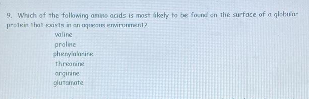 9. Which of the following amino acids is most likely to be found on the surface of a globular
protein that exists in an aqueous environment?
valine
proline
phenylalanine
threonine
arginine
glutamate
